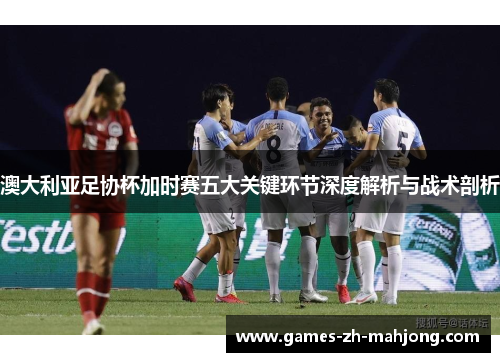 澳大利亚足协杯加时赛五大关键环节深度解析与战术剖析