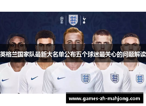 英格兰国家队最新大名单公布五个球迷最关心的问题解读