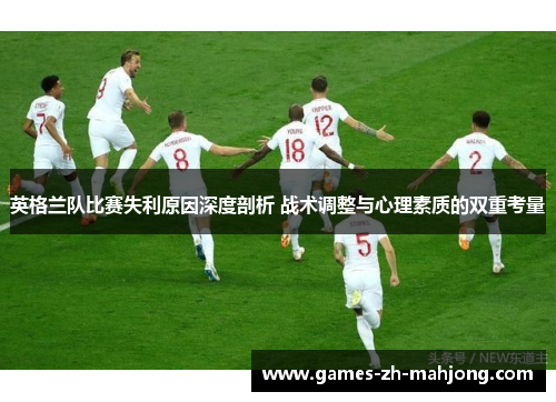 英格兰队比赛失利原因深度剖析 战术调整与心理素质的双重考量