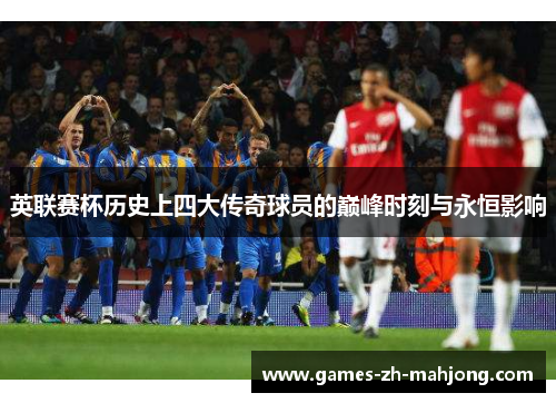 英联赛杯历史上四大传奇球员的巅峰时刻与永恒影响