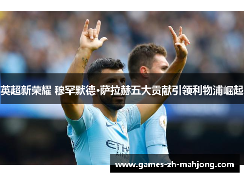 英超新荣耀 穆罕默德·萨拉赫五大贡献引领利物浦崛起