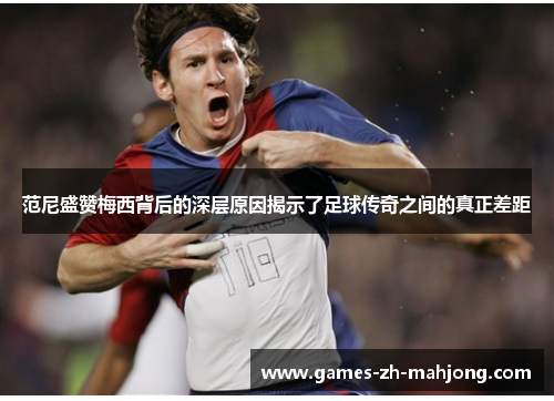 范尼盛赞梅西背后的深层原因揭示了足球传奇之间的真正差距