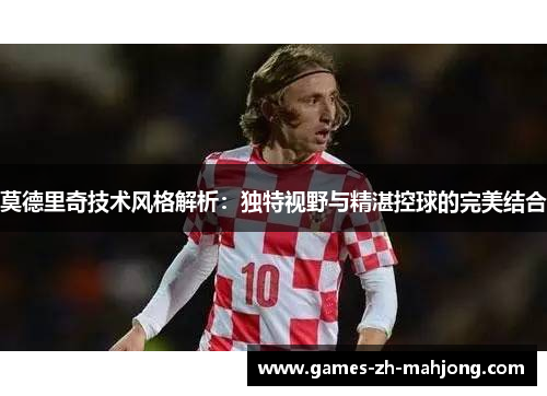 莫德里奇技术风格解析:独特视野与精湛控球的完美结合 莫德里奇技术风格解析:独特视野与精湛控球的完美结合