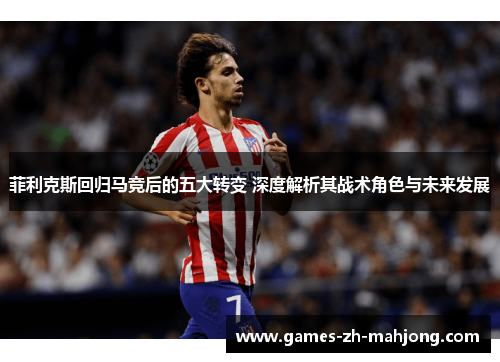 菲利克斯回归马竞后的五大转变 深度解析其战术角色与未来发展