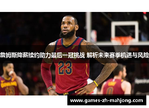 詹姆斯降薪续约助力最后一冠挑战 解析未来赛季机遇与风险