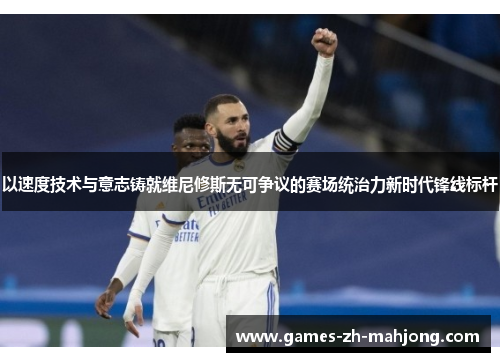 以速度技术与意志铸就维尼修斯无可争议的赛场统治力新时代锋线标杆