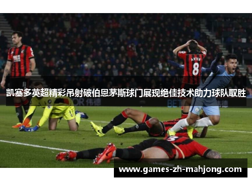 凯塞多英超精彩吊射破伯恩茅斯球门展现绝佳技术助力球队取胜