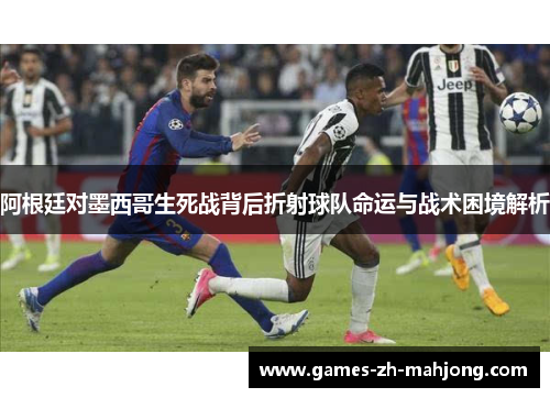阿根廷对墨西哥生死战背后折射球队命运与战术困境解析 阿根廷对墨西哥生死战背后折射球队命运与战术困境解析